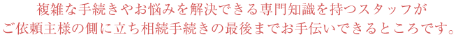 複雑な手続きやお悩みを解決できる専門知識を持つスタッフがご依頼主様の側に立ち相続手続きの最後までお手伝いできるところです。